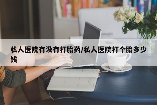 哪里有打胎药购买私人医院有没有打胎药/私人医院打个胎多少钱