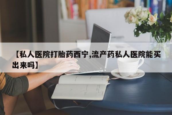 哪里有打胎药购买【私人医院打胎药西宁,流产药私人医院能买出来吗】