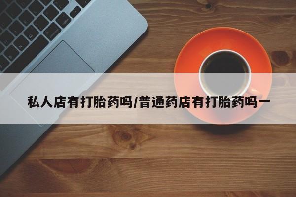 哪里有打胎药购买私人店有打胎药吗/普通药店有打胎药吗一
