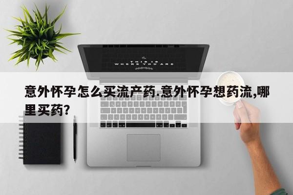 哪里有打胎药购买意外怀孕怎么买流产药.意外怀孕想药流,哪里买药？