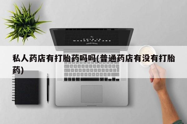 哪里有打胎药购买私人药店有打胎药吗吗(普通药店有没有打胎药)