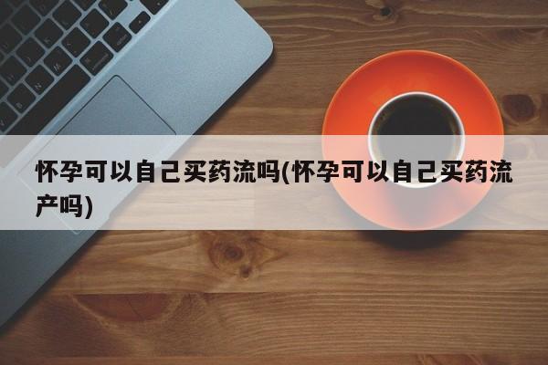 哪里有打胎药购买怀孕可以自己买药流吗(怀孕可以自己买药流产吗)