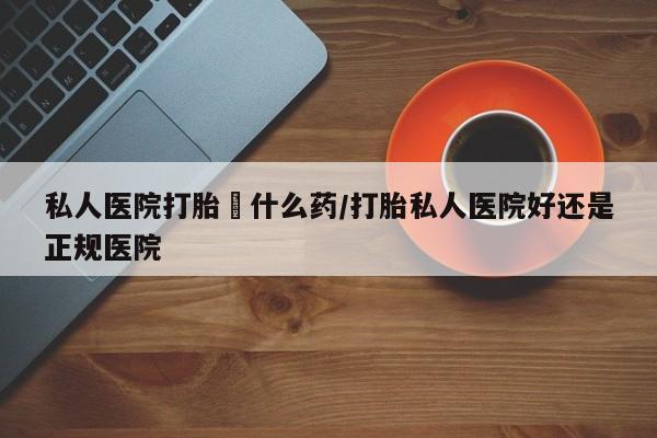 哪里有打胎药购买私人医院打胎給什么药/打胎私人医院好还是正规医院