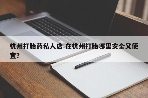 哪里有打胎药购买杭州打胎药私人店.在杭州打胎哪里安全又便宜？
