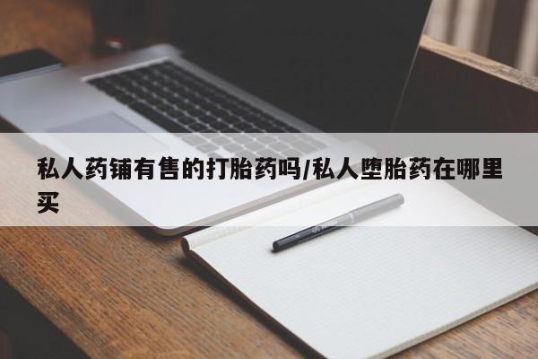 哪里有打胎药购买私人药铺有售的打胎药吗/私人堕胎药在哪里买